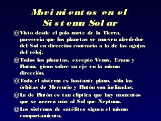 Movi mi ent os en elMovi mi ent os en el
Si s t ema Sol arSi s t ema Sol ar
@ Visto desde el polo norte de la Tierra,Visto desde el polo norte de la Tierra,
parecería que los planetas se mueven alrededorparecería que los planetas se mueven alrededor
del Sol en dirección contraria a la de las agujasdel Sol en dirección contraria a la de las agujas
del reloj.del reloj.
@ Todos los planetas, excepto Venus, Urano yTodos los planetas, excepto Venus, Urano y
Plutón, giran sobre su eje en la mismaPlutón, giran sobre su eje en la misma
dirección.dirección.
@ Todo el sistema es bastante plano, sólo lasTodo el sistema es bastante plano, sólo las
órbitas de Mercurio y Plutón son inclinadas.órbitas de Mercurio y Plutón son inclinadas.
@ La de Plutón es tan elíptica que hay momentosLa de Plutón es tan elíptica que hay momentos
que se acerca más al Sol que Neptuno.que se acerca más al Sol que Neptuno.
@ Los sistemas de satélites siguen el mismoLos sistemas de satélites siguen el mismo
comportamiento.comportamiento.
 