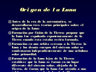 Ori gen de l a LunaOri gen de l a Luna
@ Antes de la era de la astronáutica,Antes de la era de la astronáutica, sese
desarrollarondesarrollaron tres teorías principales sobre eltres teorías principales sobre el
origen de la Luna:origen de la Luna:
@ Formación por fisión de la TierraFormación por fisión de la Tierra;; propone quepropone que
la Luna fue expulsadala Luna fue expulsada espontáneamente de laespontáneamente de la
Tierra cuando ésta estaba recién formadaTierra cuando ésta estaba recién formada..
@ Formación en una órbita cercana a la TierraFormación en una órbita cercana a la Tierra;; lala
Luna y los demás cuerpos del sistemaLuna y los demás cuerpos del sistema solar sesolar se
condensaron independientemente decondensaron independientemente de unauna nebulosanebulosa
solar primordial.solar primordial.
@ Formación de la Luna lejos de la TierraFormación de la Luna lejos de la Tierra;;
establece queestablece que la Luna se formó en un lugarla Luna se formó en un lugar
diferente del sistema solar, alejado de ladiferente del sistema solar, alejado de la
TierraTierra,, de forma que la Luna fue atraída a unade forma que la Luna fue atraída a una
 