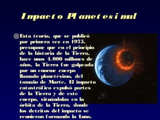 I mpact oI mpact o PPl anet es i mall anet es i mal
@ Esta teoría, que se publicóEsta teoría, que se publicó
por primera vez en 1975,por primera vez en 1975,
presupone que en elpresupone que en el principioprincipio
de la historia de la Tierra,de la historia de la Tierra,
hace unos 4.000 millones dehace unos 4.000 millones de
años, laaños, la Tierra fue golpeadaTierra fue golpeada
por un enorme cuerpopor un enorme cuerpo
llamado planetésimo, delllamado planetésimo, del
tamaño detamaño de Marte. El impactoMarte. El impacto
catastrófico expulsó partescatastrófico expulsó partes
de la Tierra y de estede la Tierra y de este
cuerpo, situándolas en lacuerpo, situándolas en la
órbita de la Tierra,órbita de la Tierra, dondedonde
los detritos dellos detritos del impacto seimpacto se
reunieron formando la Luna.reunieron formando la Luna.
 