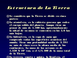 Es t ruct ura de La Ti erraEs t ruct ura de La Ti erra
@ Se considera que la Tierra se divide en cincoSe considera que la Tierra se divide en cinco
partes:partes:
@ LLa atmósfera, es la cubierta gaseosa que rodeaa atmósfera, es la cubierta gaseosa que rodea
el cuerpo sólido del planeta.el cuerpo sólido del planeta. Aunque tiene unAunque tiene un
grosor de más de 1grosor de más de 1,, 100 km, aproximadamente100 km, aproximadamente
la mitad de sula mitad de su masa se concentra en los 5,6 kmmasa se concentra en los 5,6 km
más bajosmás bajos..
@ LLa hidrosfera,a hidrosfera, es la capa de agua quees la capa de agua que
comprende todas las superficies acuáticas delcomprende todas las superficies acuáticas del
mundo.mundo. Tiene unaTiene una profundidad media de 3.794profundidad media de 3.794
m, más de cinco veces la altura media de losm, más de cinco veces la altura media de los
continentes. La masa de los océanos es decontinentes. La masa de los océanos es de
11,, 350350 X 10X 101515
tonton, o el 1/4.400 de la masa total, o el 1/4.400 de la masa total
de la Tierra.de la Tierra.
@ LLa tercera,a tercera, cuarta y quinta, la litosfera, elcuarta y quinta, la litosfera, el
 