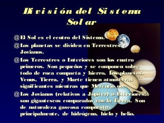 Di vi s i ón del Si s t emaDi vi s i ón del Si s t ema
Sol arSol ar
@ El Sol es el centro del Sistema.El Sol es el centro del Sistema.
@ Los planetas se dividen en Terrestres yLos planetas se dividen en Terrestres y
Jovianos.Jovianos.
@ LosLos Terrestres o ITerrestres o Interiores son los cuatronteriores son los cuatro
primeros. Son pequeños y se componen sobreprimeros. Son pequeños y se componen sobre
todo de roca compacta y hierro. Los planetas,todo de roca compacta y hierro. Los planetas,
Venus, Tierra, y Marte tienen atmósferasVenus, Tierra, y Marte tienen atmósferas
significantes mientras quesignificantes mientras que Mercurio no.Mercurio no.
@ LosLos JJovianos (relativos a Júpiter)ovianos (relativos a Júpiter) o Exteriores,o Exteriores,
son gigantescos comparados con la Tierrason gigantescos comparados con la Tierra.. SonSon
dede naturaleza gaseosa compuestanaturaleza gaseosa compuesta
principalmente, de hidrógeno, hielo y helio.principalmente, de hidrógeno, hielo y helio.
 