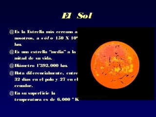 El SolEl Sol
@ Es la Estrella más cercana aEs la Estrella más cercana a
nosotros, anosotros, a s ól os ól o 150 X 10150 X 1066
km.km.
@ Es una estrella “media” a laEs una estrella “media” a la
mitad de su vida.mitad de su vida.
@ Diámetro 1’392,000 km.Diámetro 1’392,000 km.
@ Rota diferencialmente, entreRota diferencialmente, entre
32 días en el polo y 27 en el32 días en el polo y 27 en el
ecuador.ecuador.
@ En su superficie laEn su superficie la
temperatura es de 6,000 º K.temperatura es de 6,000 º K.
 