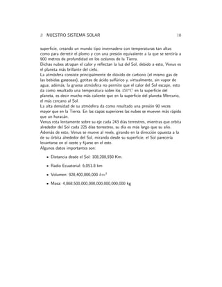 3 NUESTRO SISTEMA SOLAR 10 
superficie, creando un mundo tipo invernadero con temperaturas tan altas 
como para derretir el plomo y con una presi´on equivalente a la que se sentir´ıa a 
900 metros de profundidad en los oc´eanos de la Tierra. 
Dichas nubes atrapan el calor y reflectan la luz del Sol, debido a esto, Venus es 
el planeta m´as brillante del cielo. 
La atm´osfera consiste principalmente de di´oxido de carbono (el mismo gas de 
las bebidas gaseosas), gotitas de ´acido sulf´urico y, virtualmente, sin vapor de 
agua, adem´as, la gruesa atm´osfera no permite que el calor del Sol escape, esto 
da como resultado una temperatura sobre los 450oC en la superficie del 
planeta, es decir mucho m´as caliente que en la superficie del planeta Mercurio, 
el m´as cercano al Sol. 
La alta densidad de su atm´osfera da como resultado una presi´on 90 veces 
mayor que en la Tierra. En las capas superiores las nubes se mueven m´as r´apido 
que un hurac´an. 
Venus rota lentamente sobre su eje cada 243 d´ıas terrestres, mientras que orbita 
alrededor del Sol cada 225 d´ıas terrestres, su d´ıa es m´as largo que su a˜no. 
Adem´as de esto, Venus se mueve al rev´es, girando en la direcci´on opuesta a la 
de su ´orbita alrededor del Sol, mirando desde su superficie, el Sol parecer´ıa 
levantarse en el oeste y fijarse en el este. 
Algunos datos importantes son: 
Distancia desde el Sol: 108,208,930 Km. 
Radio Ecuatorial: 6,051.8 km 
Volumen: 928,400,000,000 km3 
Masa: 4,868,500,000,000,000,000,000,000 kg 
 