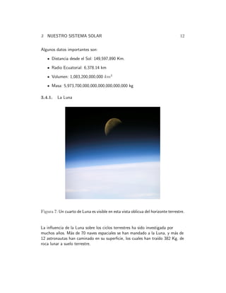 3 NUESTRO SISTEMA SOLAR 12 
Algunos datos importantes son: 
Distancia desde el Sol: 149,597,890 Km. 
Radio Ecuatorial: 6,378.14 km 
Volumen: 1,083,200,000,000 km3 
Masa: 5,973,700,000,000,000,000,000,000 kg 
3.4.1. La Luna 
Figura 7: Un cuarto de Luna es visible en esta vista oblicua del horizonte terrestre. 
La influencia de la Luna sobre los ciclos terrestres ha sido investigada por 
muchos a˜nos. M´as de 70 naves espaciales se han mandado a la Luna, y m´as de 
12 astronautas han caminado en su superficie, los cuales han tra´ıdo 382 Kg. de 
roca lunar a suelo terrestre. 
 
