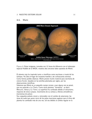3 NUESTRO SISTEMA SOLAR 14 
3.5. Marte 
Figura 8: Estas im´agenes, tomadas con 11 horas de diferencia con el telescopio 
espacial Hubble de la NASA, muestra dos cercanos lados opuestos de Marte. 
El planeta rojo ha inspirado tanto a cient´ıficos como escritores a trav´es de los 
tiempos. Ha sido el hogar de invasores hostiles o de civilizaciones extintas. 
Como hemos podido observar, Marte provee mucho material para escritores de 
ciencia ficci´on, basados en las semillas plantadas por siglos, por las 
observaciones cient´ıficas. 
Sabemos que Marte es un peque˜no cuerpo rocoso y que alguna vez se pens´o, 
que era parecido a La Tierra. Como otros planetas “terrestres”, es decir, 
Mercurio, Venus y La Tierra, su superficie ha cambiado debido al volcanismo, 
impactos de otros cuerpos, movimiento de su corteza y efectos atmosf´ericos 
(tormentas de polvo). 
Sus casquetes polares crecen y retroceden con el cambio de estaciones; las 
´areas de suelo que yacen cerca de los polos marcianos sugieren que el clima del 
planeta ha cambiado m´as de una vez, tal vez debido al cambio regular en la 
 