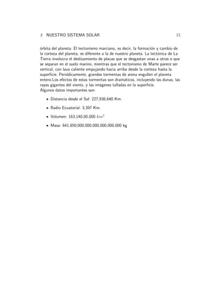 3 NUESTRO SISTEMA SOLAR 15 
´orbita del planeta. El tectonismo marciano, es decir, la formaci´on y cambio de 
la corteza del planeta, es diferente a la de nuestro planeta. La tect´onica de La 
Tierra involucra el deslizamiento de placas que se desgastan unas a otras o que 
se separan en el suelo marino, mientras que el tectonismo de Marte parece ser 
vertical, con lava caliente empujando hacia arriba desde la corteza hasta la 
superficie. Peri´odicamente, grandes tormentas de arena engullen el planeta 
entero.Los efectos de estas tormentas son dram´aticos, incluyendo las dunas, las 
rayas gigantes del viento, y las im´agenes talladas en la superficie. 
Algunos datos importantes son: 
Distancia desde el Sol: 227,936,640 Km. 
Radio Ecuatorial: 3,397 Km. 
Volumen: 163,140,00,000 km3 
Masa: 641,850,000,000,000,000,000,000 kg 
 