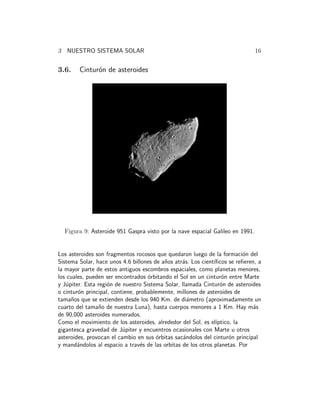 3 NUESTRO SISTEMA SOLAR 16 
3.6. Cintur´on de asteroides 
Figura 9: Asteroide 951 Gaspra visto por la nave espacial Galileo en 1991. 
Los asteroides son fragmentos rocosos que quedaron luego de la formaci´on del 
Sistema Solar, hace unos 4.6 billones de a˜nos atr´as. Los cient´ıficos se refieren, a 
la mayor parte de estos antiguos escombros espaciales, como planetas menores, 
los cuales, pueden ser encontrados ´orbitando el Sol en un cintur´on entre Marte 
y J´upiter. Esta regi´on de nuestro Sistema Solar, llamada Cintur´on de asteroides 
o cintur´on principal, contiene, probablemente, millones de asteroides de 
tama˜nos que se extienden desde los 940 Km. de di´ametro (aproximadamente un 
cuarto del tama˜no de nuestra Luna), hasta cuerpos menores a 1 Km. Hay m´as 
de 90,000 asteroides numerados. 
Como el movimiento de los asteroides, alrededor del Sol, es el´ıptico, la 
gigantesca gravedad de J´upiter y encuentros ocasionales con Marte u otros 
asteroides, provocan el cambio en sus ´orbitas sac´andolos del cintur´on principal 
y mand´andolos al espacio a trav´es de las orbitas de los otros planetas. Por 
 