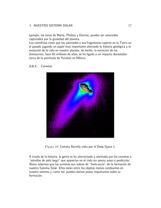 3 NUESTRO SISTEMA SOLAR 17 
ejemplo, las lunas de Marte, Phobos y Deimos, pueden ser asteroides 
capturados por la gravedad del planeta. 
Los cient´ıficos creen que los asteroides o sus fragmentos cayeron en la Tierra en 
el pasado jugando un papel muy importante alterando la historia geol´ogica y la 
evoluci´on de la vida en nuestro planeta, de hecho, la extinci´on de los 
dinosaurios, hace 65 millones de a˜nos, se ha ligado a un impacto devastador 
cerca de la pen´ınsula de Yucat´an en M´exico. 
3.6.1. Cometas 
Figura 10: Cometa Borrelly visto por el Deep Space 1. 
A trav´es de la historia, la gente se ha aterrorizado y alarmado por los cometas o 
“estrellas de pelo largo” que aparec´ıan en el cielo sin previo aviso o predicci´on. 
Ahora sabemos que los cometas son sobras de “hielo-sucio” de la formaci´on de 
nuestro Sistema Solar. Ellos est´an entre los objetos menos cambiantes en 
nuestro sistema y, como tal, pueden darnos pistas importantes sobre su 
formaci´on. 
 