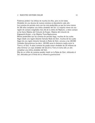 3 NUESTRO SISTEMA SOLAR 18 
Podemos predecir las ´orbitas de muchos de ellos, pero no de todos. 
Alrededor de una docena de nuevos cometas es descubierto cada a˜no. 
Los cometas de periodo corto son los m´as predecibles ya que les toma menos 
de 200 a˜nos completar una ´orbita alrededor del Sol. La mayor´ıa vienen de una 
regi´on de cuerpos congelados m´as all´a de la ´orbita de Neptuno, a estos cuerpos 
se les llama Objetos del Cintur´on de Kuiper, Objetos del cintur´on de 
Edgeworth-Kuiper, o los Objetos Trans-Neptunianos. 
Menos predecibles son los cometas de periodo largo, muchos de los cuales 
llegan desde una regi´on distante llamada Nube de Oort, muchos de los cuales 
llegan de una regi´on distante llamada la Nube de Oort, cercana a las 100.000 
Unidades Astron´omicas (es decir, 100.000 veces la distancia media entre la 
Tierra y el Sol). A estos cometas les puede tomar alrededor de 30 millones de 
a˜nos terminar un viaje alrededor del Sol.(A la Tierra le toma s´olo un a˜no 
completar una ´orbita alrededor del Sol). 
M´as de un trill´on de cometas pueden residir en la Nube de Oort, ´orbitando el 
Sol, afectados por el l´ımite de su influencia gravitacional. 
 