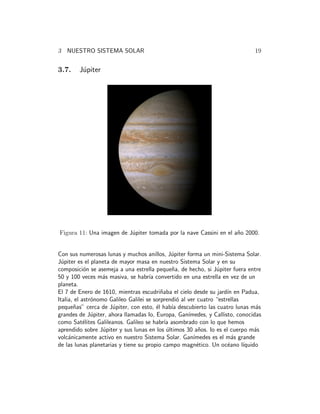 3 NUESTRO SISTEMA SOLAR 19 
3.7. J´upiter 
Figura 11: Una imagen de J´upiter tomada por la nave Cassini en el a˜no 2000. 
Con sus numerosas lunas y muchos anillos, J´upiter forma un mini-Sistema Solar. 
J´upiter es el planeta de mayor masa en nuestro Sistema Solar y en su 
composici´on se asemeja a una estrella peque˜na, de hecho, si J´upiter fuera entre 
50 y 100 veces m´as masiva, se habr´ıa convertido en una estrella en vez de un 
planeta. 
El 7 de Enero de 1610, mientras escudri˜naba el cielo desde su jard´ın en Padua, 
Italia, el astr´onomo Galileo Galilei se sorprendi´o al ver cuatro “estrellas 
peque˜nas” cerca de J´upiter, con esto, ´el hab´ıa descubierto las cuatro lunas m´as 
grandes de J´upiter, ahora llamadas Io, Europa, Gan´ımedes, y Callisto, conocidas 
como Sat´elites Galileanos. Galileo se habr´ıa asombrado con lo que hemos 
aprendido sobre J´upiter y sus lunas en los ´ultimos 30 a˜nos. Io es el cuerpo m´as 
volc´anicamente activo en nuestro Sistema Solar. Gan´ımedes es el m´as grande 
de las lunas planetarias y tiene su propio campo magn´etico. Un oc´eano l´ıquido 
 