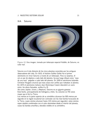 3 NUESTRO SISTEMA SOLAR 21 
3.8. Saturno 
Figura 12: Una imagen, tomada por telescopio espacial Hubble, de Saturno, en 
color real. 
Saturno es el m´as distante de los cinco planetas conocidos por los antiguos 
observadores del cielo. En 1610, el Italiano Galileo Galilei fue el primer 
astr´onomo en mirar Saturno a trav´es de un telescopio. Para su sorpresa, ´el 
vi´o un par de objetos a cada lado del planeta, los que luego dibuj´o como “asas 
de una taza” pegadas a cada lado del planeta. En 1659 el astr´onomo holand´es 
Christian Huygens anunci´o que esas cosas eran anillos que rodeaban al planeta. 
En 1675 el astr´onomo italiano Jean Dominique Cassini descubri´o un vac´ıo 
entre, los ahora llamados, anillos A y B. 
As´ı como J´upiter, Urano, y Neptuno, Saturno es un gigante gaseoso. 
Est´a hecho, principalmente de hidr´ogeno y helio. Su volumen es 755 veces 
mayor que el de La Tierra. 
Los vientos en la parte superior de su atm´osfera alcanzan los 500 metros por 
segundo en la regi´on ecuatorial (en contraste con los m´as fuertes huracanes de 
la Tierra, cuyos vientos alcanzan hasta 110 metros por segundo), estos vientos 
s´uper-r´apidos combinados con el calor elev´andose desde el interior del planeta, 
causa las bandas amarillas y doradas visibles en su atm´osfera. 
 