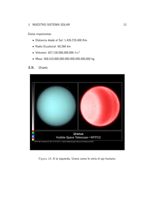 3 NUESTRO SISTEMA SOLAR 22 
Datos importantes: 
Distancia desde el Sol: 1,426,725,400 Km. 
Radio Ecuatorial: 60,268 km 
Volumen: 827,130,000,000,000 km3 
Masa: 568,510,000,000,000,000,000,000,000 kg 
3.9. Urano 
Figura 13: A la izquierda, Urano como lo ver´ıa el ojo humano. 
 