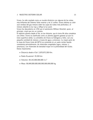 3 NUESTRO SISTEMA SOLAR 23 
Urano, ha sido revelado como un mundo din´amico con algunas de las nubes 
m´as brillantes del Sistema Solar exterior y de 11 anillos. Urano obtiene su color 
azul verdoso del gas metano sobre las capas de nubes m´as profundas ( el 
metano absorbe la luz roja y refleja la luz azul). 
Urano fue descubierto en 1781 por el astr´onomo William Herschel, quien, al 
principio, crey´o que era un cometa. 
El s´eptimo planeta desde el Sol, es tan distante, que le toma 84 a˜nos completar 
una ´orbita. Urano es clasificado como un planeta gigante gaseoso ya que no 
tiene superficie s´olida. La atm´osfera de Urano es hidr´ogeno y helio, con una 
peque˜na cantidad de metano y trazos de agua y amoniaco. La mayor parte de 
la masa de Urano (m´as del 80 %) es contenida en un vasto n´ucleo liquido 
consistente principalmente, de materiales congelados (agua, metano, y 
amoniaco), con materiales de densidad mayor en la profundidad del n´ucleo. 
Datos importantes: 
Distancia desde el Sol: 2,870,972,200 Km. 
Radio Ecuatorial: 25,559 km 
Volumen: 69,142,000,000,000 km3 
Masa: 86,849,000,000,000,000,000,000,000 kg 
 