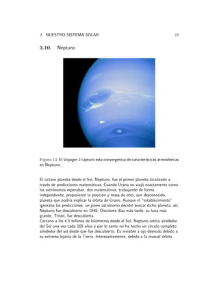 3 NUESTRO SISTEMA SOLAR 24 
3.10. Neptuno 
Figura 14: El Voyager 2 captur´o esta convergencia de caracter´ısticas atmosf´ericas 
en Neptuno. 
El octavo planeta desde el Sol, Neptuno, fue el primer planeta localizado a 
trav´es de predicciones matem´aticas. Cuando Urano no viaj´o exactamente como 
los astr´onomos esperaban, dos matem´aticos, trabajando de forma 
independiente, propusieron la posici´on y masa de otro, aun desconocido, 
planeta que podr´ıa explicar la ´orbita de Urano. Aunque el “establecimiento” 
ignoraba las predicciones, un joven astr´onomo decidi´o buscar dicho planeta, as´ı, 
Neptuno fue descubierto en 1846. Diecisiete d´ıas m´as tarde, su luna m´as 
grande, Trit´on, fue descubierta. 
Cercano a los 4.5 billones de kil´ometros desde el Sol, Neptuno orbita alrededor 
del Sol una vez cada 165 a˜nos y por lo tanto no ha hecho un c´ırculo completo 
alrededor del sol desde que fue descubierto. Es invisible a ojo desnudo debido a 
su extrema lejan´ıa de la Tierra. Interesantemente, debido a la inusual ´orbita 
 