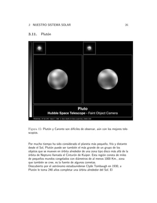 3 NUESTRO SISTEMA SOLAR 26 
3.11. Plut´on 
Figura 15: Plut´on y Caronte son dif´ıciles de observar, a´un con los mejores tele-scopios. 
Por mucho tiempo ha sido considerado el planeta m´as peque˜no, fr´ıo y distante 
desde el Sol, Plut´on puede ser tambi´en el m´as grande de un grupo de los 
objetos que se mueven en ´orbita alrededor de una zona tipo disco m´as all´a de la 
´orbita de Neptuno llamada el Cintur´on de Kuiper. Esta regi´on consta de miles 
de peque˜nos mundos congelados con di´ametros de al menos 1000 Km., zona 
que tambi´en se cree, es la fuente de algunos cometas. 
Descubierto por el astr´onomo estadounidense Clyde Tombaugh en 1930, a 
Plut´on le toma 248 a˜nos completar una ´orbita alrededor del Sol. El 
 