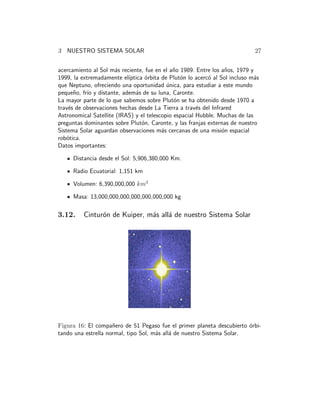 3 NUESTRO SISTEMA SOLAR 27 
acercamiento al Sol m´as reciente, fue en el a˜no 1989. Entre los a˜nos, 1979 y 
1999, la extremadamente el´ıptica ´orbita de Plut´on lo acerc´o al Sol incluso m´as 
que Neptuno, ofreciendo una oportunidad ´unica, para estudiar a este mundo 
peque˜no, fr´ıo y distante, adem´as de su luna, Caronte. 
La mayor parte de lo que sabemos sobre Plut´on se ha obtenido desde 1970 a 
trav´es de observaciones hechas desde La Tierra a trav´es del Infrared 
Astronomical Satellite (IRAS) y el telescopio espacial Hubble. Muchas de las 
preguntas dominantes sobre Plut´on, Caronte, y las franjas externas de nuestro 
Sistema Solar aguardan observaciones m´as cercanas de una misi´on espacial 
rob´otica. 
Datos importantes: 
Distancia desde el Sol: 5,906,380,000 Km. 
Radio Ecuatorial: 1,151 km 
Volumen: 6,390,000,000 km3 
Masa: 13,000,000,000,000,000,000,000 kg 
3.12. Cintur´on de Kuiper, m´as all´a de nuestro Sistema Solar 
Figura 16: El compa˜nero de 51 Pegaso fue el primer planeta descubierto ´orbi-tando 
una estrella normal, tipo Sol, m´as all´a de nuestro Sistema Solar. 
 