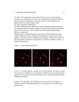 3 NUESTRO SISTEMA SOLAR 28 
En 1991, los 9 mundos de nuestro Sistema Solar eran los ´unicos planetas 
conocidos. Los astr´onomos no cre´ıan que el ambiente de nuestro Sol fuera el 
´unico productor de planetas en el universo, pero, no ten´ıan evidencia de 
planetas fuera de nuestro Sistema Solar. 
Las cosas cambiaron r´apidamente. 
En 1991, Radioastr´onomos detectaron el primer planeta extrasolar ´orbitando 
una moribunda estrella pulsante. Aunque la mortal radiaci´on del pulsar impide 
que se forme vida, fue el primer ejemplo de estrella produciendo planetas, 
distinto a nuestro Sol. 
Desde entonces m´as de 100 planetas han sido encontrados ´orbitando otras 
estrellas. Algunos de ellos, ´orbitando extremadamente cerca de sus estrellas 
paternas, as´ı como el sistema planetario de 51 Pegaso, mientras que otros han 
sido encontrados a distancias comparables a las ´orbitas de Marte o J´upiter, en 
nuestro Sistema Solar. 
3.12.1. ¿Un d´ecimo planeta? 
Figura 17: El nuevo planeta, marcado con el c´ırculo blanco, se mueve a trav´es 
de un campo de estrellas el 21 de octubre de 2003. Las tres imagenes fueron 
captadas con una diferencia de casi 90 minutos por el Telescopio Samuel Oschin, 
Observatorio Palomar. 
El 29 de Julio del 2005, el Dr. Mike Brown del Instituto de Tecnolog´ıa de 
California, anunci´o el descubrimiento de un nuevo planeta en las afueras del 
sistema solar. 
 