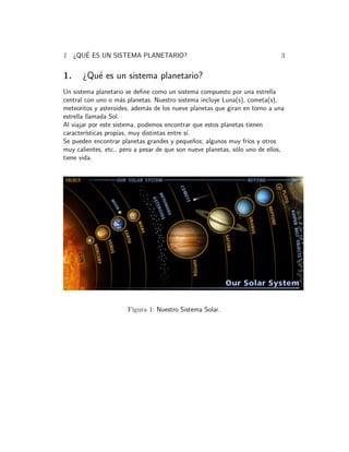 1 ¿QU´E 
ES UN SISTEMA PLANETARIO? 3 
1. ¿Qu´e es un sistema planetario? 
Un sistema planetario se define como un sistema compuesto por una estrella 
central con uno o m´as planetas. Nuestro sistema incluye Luna(s), cometa(s), 
meteoritos y asteroides, adem´as de los nueve planetas que giran en torno a una 
estrella llamada Sol. 
Al viajar por este sistema, podemos encontrar que estos planetas tienen 
caracter´ısticas propias, muy distintas entre s´ı. 
Se pueden encontrar planetas grandes y peque˜nos; algunos muy fr´ıos y otros 
muy calientes, etc., pero a pesar de que son nueve planetas, s´olo uno de ellos, 
tiene vida. 
Figura 1: Nuestro Sistema Solar. 
 