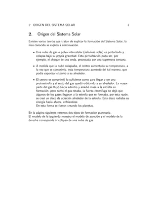 2 ORIGEN DEL SISTEMA SOLAR 4 
2. Origen del Sistema Solar 
Existen varias teor´ıas que tratan de explicar la formaci´on del Sistema Solar, la 
m´as conocida se explica a continuaci´on. 
Una nube de gas o polvo interestelar (nebulosa solar) es perturbada y 
colapsa bajo su propia gravedad. Esta perturbaci´on pudo ser, por 
ejemplo, el choque de una onda, provocada por una supernova cercana. 
A medida que la nube colapsaba, el centro aumentaba su temperatura, a 
la vez que se comprim´ıa, esta temperatura aument´o del tal manera, que 
pod´ıa vaporizar el polvo a su alrededor. 
El centro se comprimi´o lo suficiente como para llegar a ser una 
protoestrella y el resto del gas qued´o orbitando a su alrededor. La mayor 
parte del gas fluy´o hacia adentro y a˜nadi´o masa a la estrella en 
formaci´on, pero como el gas rotaba, la fuerza centrifuga no dej´o que 
algunos de los gases llegaran a la estrella que se formaba, por esta raz´on, 
se cre´o un disco de acreci´on alrededor de la estrella. Este disco radiaba su 
energ´ıa hacia afuera, enfriandose. 
De esta forma se fueron creando los planetas. 
En la p´agina siguiente veremos dos tipos de formaci´on planetaria. 
El modelo de la izquierda muestra el modelo de acreci´on y el modelo de la 
derecha corresponde al colapso de una nube de gas. 
 