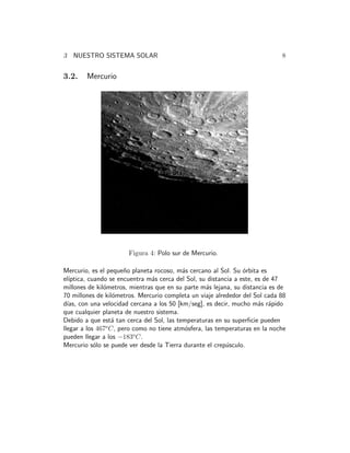 3 NUESTRO SISTEMA SOLAR 8 
3.2. Mercurio 
Figura 4: Polo sur de Mercurio. 
Mercurio, es el peque˜no planeta rocoso, m´as cercano al Sol. Su ´orbita es 
el´ıptica, cuando se encuentra m´as cerca del Sol, su distancia a este, es de 47 
millones de kil´ometros, mientras que en su parte m´as lejana, su distancia es de 
70 millones de kil´ometros. Mercurio completa un viaje alrededor del Sol cada 88 
d´ıas, con una velocidad cercana a los 50 [km/seg], es decir, mucho m´as r´apido 
que cualquier planeta de nuestro sistema. 
Debido a que est´a tan cerca del Sol, las temperaturas en su superficie pueden 
llegar a los 467oC, pero como no tiene atm´osfera, las temperaturas en la noche 
pueden llegar a los −183oC. 
Mercurio s´olo se puede ver desde la Tierra durante el crep´usculo. 
 