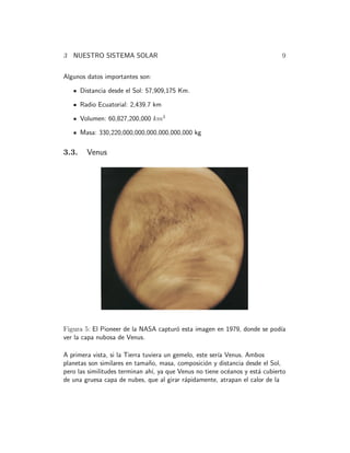 3 NUESTRO SISTEMA SOLAR 9 
Algunos datos importantes son: 
Distancia desde el Sol: 57,909,175 Km. 
Radio Ecuatorial: 2,439.7 km 
Volumen: 60,827,200,000 km3 
Masa: 330,220,000,000,000,000,000,000 kg 
3.3. Venus 
Figura 5: El Pioneer de la NASA captur´o esta imagen en 1979, donde se pod´ıa 
ver la capa nubosa de Venus. 
A primera vista, si la Tierra tuviera un gemelo, este ser´ıa Venus. Ambos 
planetas son similares en tama˜no, masa, composici´on y distancia desde el Sol, 
pero las similitudes terminan ah´ı, ya que Venus no tiene oc´eanos y est´a cubierto 
de una gruesa capa de nubes, que al girar r´apidamente, atrapan el calor de la 
 