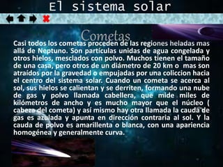 El sistema solar 
Cometas 
Casi todos los cometas proceden de las regiones heladas mas 
allá de Neptuno. Son partículas unidas de agua congelada y 
otros hielos, mesclados con polvo. Muchos tienen el tamaño 
de una casa, pero otros de un diámetro de 20 km o mas son 
atraídos por la gravedad o empujadas por una coliccion hacia 
el centro del sistema solar. Cuando un cometa se acerca al 
sol, sus hielos se calientan y se derriten, formando una nube 
de gas y polvo llamada cabellera, que mide miles de 
kilómetros de ancho y es mucho mayor que el núcleo ( 
cabeza del cometa) y así mismo hay otra llamada la cauda de 
gas es azulada y apunta en dirección contraria al sol. Y la 
cauda de polvo es amarillenta o blanca, con una apariencia 
homogénea y generalmente curva. 
 