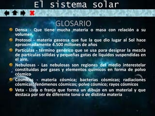 El sistema solar 
GLOSARIO 
Densa - Que tiene mucha materia o masa con relación a su 
volumen. 
Protosol - materia gaseosa que fue la que dio lugar al Sol hace 
aproximadamente 4.500 millones de años 
Partículas - término genérico que se usa para designar la mezcla 
de partículas sólidas y pequeñas gotas de líquidos suspendidas en 
el aire. 
Nebulosas - Las nebulosas son regiones del medio interestelar 
constituídas por gases y elementos químicos en forma de polvo 
cósmico 
Cósmicos - materia cósmica; bacterias cósmicas; radiaciones 
cósmicas; fenómenos cósmicos; polvo cósmico; rayos cósmicos 
Veta - Lista o franja que forma un dibujo en un material y que 
destaca por ser de diferente tono o de distinta materia 
 