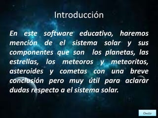 Introducción 
En este software educativo, haremos 
mención de el sistema solar y sus 
componentes que son los planetas, las 
estrellas, los meteoros y meteoritos, 
asteroides y cometas con una breve 
conclusión pero muy útil para aclarar 
dudas respecto a el sistema solar. 
Omitir 
 