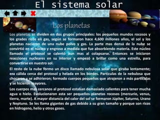 El sistema solar 
Los planetas 
Los planetas se dividen en dos grupos principales: los pequeños mundos rocosos y 
los grades ricos en gas, según se formaron hace 4,600 millones años, el sol y los 
planetas nacieron de una nube polvo y gas. La parte mas densa de la nube se 
convirtió en el núcleo y engroso a medida que fue absorbiendo materia. Este núcleo 
llamado el protosol se calentó aun mas al colapsarse. Entonces se iniciaron 
reacciones nucleares en su interior y empezó a brillar como una estrella, para 
convertirse en nuestro sol. 
El resto de la nube formo un disco llamado nebulosa solar que giraba lentamente; 
era cálida cerca del protosol y helada en los bordes. Partículas de la nebulosa que 
chocaron y se adhirieron; formado cuerpos pequeños que atrajeron a más partículas 
y se hicieron mayores. 
Los cuerpos mas cercanos al protosol estaban demasiado calientes para tener mucha 
agua o hielo. Evolucionaron asta ser pequeños planetas rocosos (mercurio, venus, 
tierra, marte). A mayor distancia del calor del sol se formaron Júpiter, Saturno, Urano 
y Neptuno. Se les llama gigantes de gas debido a su gran tamaño y porque son ricos 
en hidrogeno, helio y otros gases. 
 