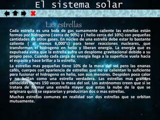 El sistema solar 
Las estrellas 
Cada estrella es una bola de gas sumamente caliente las estrellas están 
formas por hidrogeno ( cerca de 90%) y ( helio cerca del 10%) con pequeñas 
cantidades de otros gases. En núcleo de una estrella debe estar lo bastante 
caliente ( al menos 6,000°c) para tener reacciones nucleares, que 
transforman el hidrogeno en helio y liberan energía. La energía que es 
expulsada evita que la estrella sufra un desplome gravitacional debido a su 
propio peso. Cuando cada carga de energía llega a la superficie vuela hacia 
el espacio y hace brillar a la estrella. 
La estrellas mas pequeñas tiene 10% de la masa del sol pero las enanas 
cafés, cuerpos con apariencia de estrellas que no se calientan lo suficiente 
para fusionar el hidrogeno en helio, son aun menores. Despiden poco calor 
y no brillan como una estrella verdadera. Las estrellas mas grandes 
conocidas tienes 150 veces la masa del sol. Los astrónomos creen que si se 
tratara de formar una estrella mayor que estas la nube de la que se 
originara quizá se separarían y producirían dos o mas estrellas. 
Muchas estrellas comunes en realidad son dos estrellas que se orbitan 
mutuamente. 
 