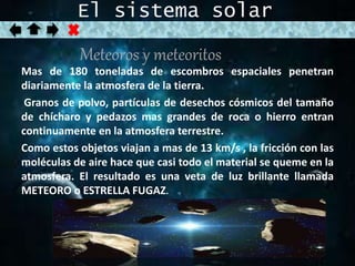 El sistema solar 
Meteoros y meteoritos 
Mas de 180 toneladas de escombros espaciales penetran 
diariamente la atmosfera de la tierra. 
Granos de polvo, partículas de desechos cósmicos del tamaño 
de chícharo y pedazos mas grandes de roca o hierro entran 
continuamente en la atmosfera terrestre. 
Como estos objetos viajan a mas de 13 km/s , la fricción con las 
moléculas de aire hace que casi todo el material se queme en la 
atmosfera. El resultado es una veta de luz brillante llamada 
METEORO o ESTRELLA FUGAZ. 
 