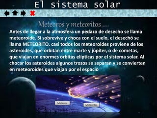 El sistema solar 
Meteoros y meteoritos (parte 2) 
Antes de llegar a la atmosfera un pedazo de desecho se llama 
meteoroide. Si sobrevive y choca con el suelo, el desechó se 
llama METEORITO. casi todos los meteoroides proviene de los 
asteroides, que orbitan entre marte y júpiter, o de cometas, 
que viajan en enormes orbitas elípticas por el sistema solar. Al 
chocar los asteroides algunos trozos se separan y se convierten 
en meteoroides que viajan por el espacio 
Meteoro. 
Meteoritos 
 