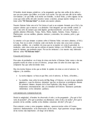 El hombre desde tiempos primitivos se ha preguntado que hay más arriba de las nubes y 
que son esos puntos que brillan en el cielo en la noche. Eso que esta más allá de las nubes 
son Galaxias y lo que brilla en la noche son Estrellas, es decir Soles, y sobre algunas de las 
cosas que están arriba del cielo nosotros vamos a mostrar, porque nuestro trabajo se va a 
tratar sobre “El Sistema Solar” en donde esta nuestro planeta. 
Nuestro Sistema Solar esta en la Vía Láctea el cual es un conjunto formado por el Sol y los 
cuerpos celestes que se mueven a su alrededor. Está integrado por una estrella central, el 
Sol, y una serie de cuerpos que están ligados gravitacionalmente con este astro: nueve 
grandes planetas (Mercurio, Venus, Tierra, Marte, Júpiter, Saturno, Urano, Neptuno, y 
Plutón),junto con sus satélites, planetas menores y asteroides, los cometas, polvo y gas 
interestelar. 
Lo anterior es lo que siempre se piensa sobre el Sistema Solar; son nueve planetas, el Sol y 
la Luna. Esto no es cierto el sistema solar esta hecho de varias más cosa como cometas, 
asteroides, satélites, etc. y también de cosas que no se pueden ver como la gravedad, la 
traslación, entre otras cosas que no cabrían en nuestro trabajo y en 100 libros, pero vamos a 
poner lo máximo que podamos poner. Por eso los invitamos a ver nuestro muy elaborado 
informe sobre “El Sistema Solar”. 
Creación del Universo 
Pero antes de profundizar en el tema de cómo esta hecho el Sistema Solar vamos a dar una 
pequeña reseña de cómo se creo el Universo, porque antes de saber de cómo algo esta 
compuesto hay que saber de donde viene. 
Hay dos teorías básicas en las que se divide la opinión de cómo se creó el universo: la 
religiosa y la científica. 
 La teoría religiosa se basa en que Dios creó el universo, la Tierra, al hombre,... 
 La científica trata sobre la teoría del Big Bang: el Universo se creó en una explosión 
gigantesca y que los diversos elementos que hoy se observan se produjeron durante 
los primeros minutos después de la Gran Explosión (Big Bang), cuando la 
temperatura extremadamente alta y la densidad del Universo fusionaron partículas 
subatómicas en los elementos químicos. 
LOS MODELOS COSMOLÓGICOS. 
Desde la antigüedad, el hombre ha observado el cielo y se ha preguntado: ¿Por qué el Sol 
varía de posición? ¿Por qué se produce esa alternancia entre el día y la noche? ¿Por qué la 
posición de las estrellas cambia en las distintas estaciones del año? ¿Por qué...? 
Para contestar a estas y otras preguntas similares, aparecen teorías sobre el Cosmos 
(universo) fundamentadas en la observación de los astros. Aquí queremos recoger algunas 
de las teorías más importantes a lo largo de la historia. 
 