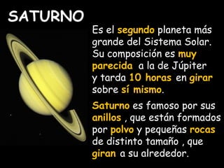 SATURNO 
Es el segundo planeta más 
grande del Sistema Solar. 
Su composición es muy 
parecida a la de Júpiter 
y tarda 10 horas en girar 
sobre sí mismo. 
Saturno es famoso por sus 
anillos , que están formados 
por polvo y pequeñas rocas 
de distinto tamaño , que 
giran a su alrededor. 
 