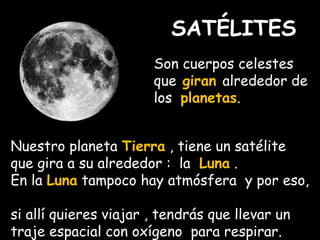 SATÉLITES 
Son cuerpos celestes 
que giran alrededor de 
los planetas. 
Nuestro planeta Tierra , tiene un satélite 
que gira a su alrededor : la Luna . 
En la Luna tampoco hay atmósfera y por eso, 
si allí quieres viajar , tendrás que llevar un 
traje espacial con oxígeno para respirar. 
 