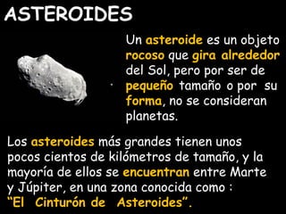 ASTEROIDES 
Un asteroide es un objeto 
rocoso que gira alrededor 
del Sol, pero por ser de 
pequeño tamaño o por su 
forma, no se consideran 
planetas. 
Los asteroides más grandes tienen unos 
pocos cientos de kilómetros de tamaño, y la 
mayoría de ellos se encuentran entre Marte 
y Júpiter, en una zona conocida como : 
“El Cinturón de Asteroides”. 
 