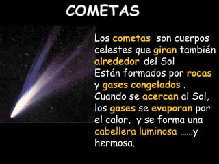 COMETAS 
Los cometas son cuerpos 
celestes que giran también 
alrededor del Sol 
Están formados por rocas 
y gases congelados . 
Cuando se acercan al Sol, 
los gases se evaporan por 
el calor, y se forma una 
cabellera luminosa ……y 
hermosa. 
 