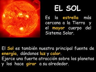 EL SOL 
Es la estrella más 
cercana a la Tierra y 
el mayor cuerpo del 
Sistema Solar. 
El Sol es también nuestra principal fuente de 
energía, dándonos luz y calor. 
Ejerce una fuerte atracción sobre los planetas 
y los hace girar a su alrededor. 
 