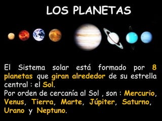 LOS PLANETAS 
El Sistema solar está formado por 8 
planetas que giran alrededor de su estrella 
central : el Sol. 
Por orden de cercanía al Sol , son : Mercurio, 
Venus, Tierra, Marte, Júpiter, Saturno, 
Urano y Neptuno. 
 
