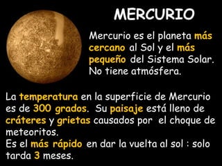 MERCURIO 
Mercurio es el planeta más 
cercano al Sol y el más 
pequeño del Sistema Solar. 
No tiene atmósfera. 
La temperatura en la superficie de Mercurio 
es de 300 grados. Su paisaje está lleno de 
cráteres y grietas causados por el choque de 
meteoritos. 
Es el más rápido en dar la vuelta al sol : solo 
tarda 3 meses. 
 