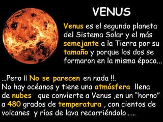 VENUS 
Venus es el segundo planeta 
del Sistema Solar y el más 
semejante a la Tierra por su 
tamaño y porque los dos se 
formaron en la misma época... 
…Pero ¡¡ No se parecen en nada !!. 
No hay océanos y tiene una atmósfera llena 
de nubes que convierte a Venus ,en un “horno” 
a 480 grados de temperatura , con cientos de 
volcanes y ríos de lava recorriéndolo…… 
 