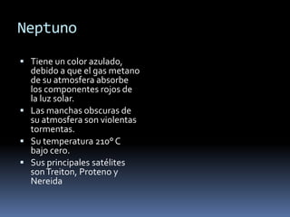 Neptuno 
 Tiene un color azulado, 
debido a que el gas metano 
de su atmosfera absorbe 
los componentes rojos de 
la luz solar. 
 Las manchas obscuras de 
su atmosfera son violentas 
tormentas. 
 Su temperatura 210° C 
bajo cero. 
 Sus principales satélites 
son Treiton, Proteno y 
Nereida 

