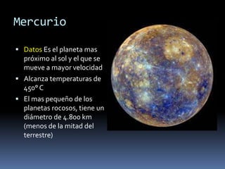 Mercurio 
 Datos Es el planeta mas 
próximo al sol y el que se 
mueve a mayor velocidad 
 Alcanza temperaturas de 
450° C 
 El mas pequeño de los 
planetas rocosos, tiene un 
diámetro de 4.800 km 
(menos de la mitad del 
terrestre) 
 