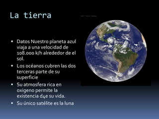 La tierra 
 Datos Nuestro planeta azul 
viaja a una velocidad de 
108.000 k/h alrededor de el 
sol. 
 Los océanos cubren las dos 
terceras parte de su 
superficie 
 Su atmosfera rica en 
oxigeno permite la 
existencia d4e su vida. 
 Su único satélite es la luna 
 