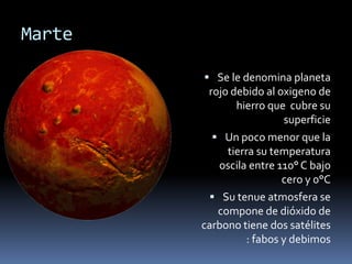Marte 
 Se le denomina planeta 
rojo debido al oxigeno de 
hierro que cubre su 
superficie 
 Un poco menor que la 
tierra su temperatura 
oscila entre 110° C bajo 
cero y 0°C 
 Su tenue atmosfera se 
compone de dióxido de 
carbono tiene dos satélites 
: fabos y debimos 
 