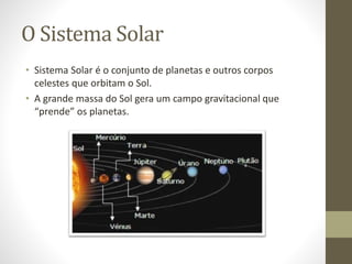 O Sistema Solar
• Sistema Solar é o conjunto de planetas e outros corpos
celestes que orbitam o Sol.
• A grande massa do Sol gera um campo gravitacional que
“prende” os planetas.
 