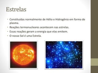 Estrelas
• Constituídas normalmente de Hélio e Hidrogênio em forma de
plasma.
• Reações termonucleares acontecem nas estrelas.
• Essas reações geram a energia que elas emitem.
• O nosso Sol é uma Estrela.
 