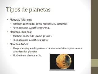 Tipos de planetas
• Planetas Telúricos:
• Também conhecidos como rochosos ou terrestres.
• Formados por superfície rochosa.
• Planetas Jovianos:
• Também conhecidos como gasosos.
• Formados por superfície gasosa.
• Planetas Anões:
• São planetas que não possuem tamanho suficiente para serem
considerados planetas.
• Plutão é um planeta anão.
 