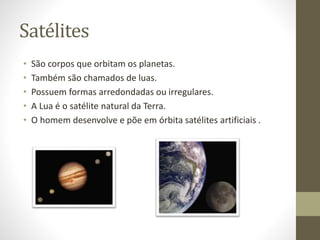 Satélites
• São corpos que orbitam os planetas.
• Também são chamados de luas.
• Possuem formas arredondadas ou irregulares.
• A Lua é o satélite natural da Terra.
• O homem desenvolve e põe em órbita satélites artificiais .
 