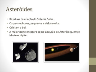 Asteróides
• Resíduos da criação do Sistema Solar.
• Corpos rochosos, pequenos e deformados.
• Orbitam o Sol.
• A maior parte encontra-se no Cinturão de Asteróides, entre
Marte e Júpiter.
 